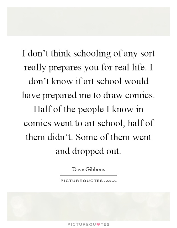 I don't think schooling of any sort really prepares you for real life. I don't know if art school would have prepared me to draw comics. Half of the people I know in comics went to art school, half of them didn't. Some of them went and dropped out Picture Quote #1