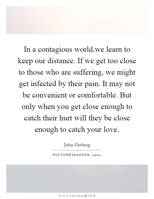 In a contagious world,we learn to keep our distance. If we get too close to those who are suffering, we might get infected by their pain. It may not be convenient or comfortable. But only when you get close enough to catch their hurt will they be close enough to catch your love Picture Quote #1