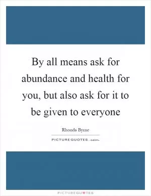 By all means ask for abundance and health for you, but also ask for it to be given to everyone Picture Quote #1