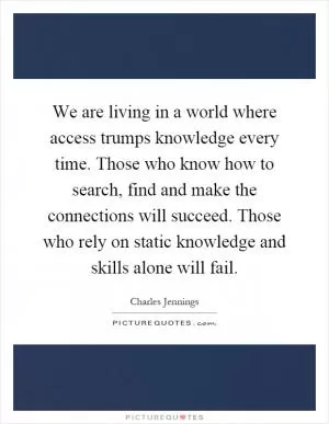 We are living in a world where access trumps knowledge every time. Those who know how to search, find and make the connections will succeed. Those who rely on static knowledge and skills alone will fail Picture Quote #1