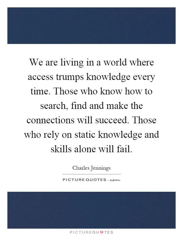 We are living in a world where access trumps knowledge every time. Those who know how to search, find and make the connections will succeed. Those who rely on static knowledge and skills alone will fail Picture Quote #1