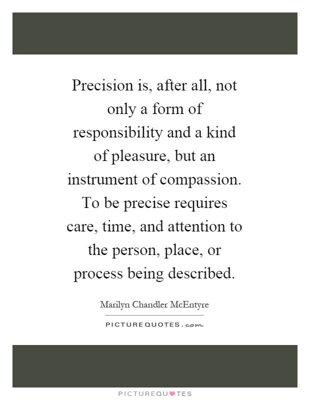 Precision is, after all, not only a form of responsibility and a kind of pleasure, but an instrument of compassion. To be precise requires care, time, and attention to the person, place, or process being described Picture Quote #1