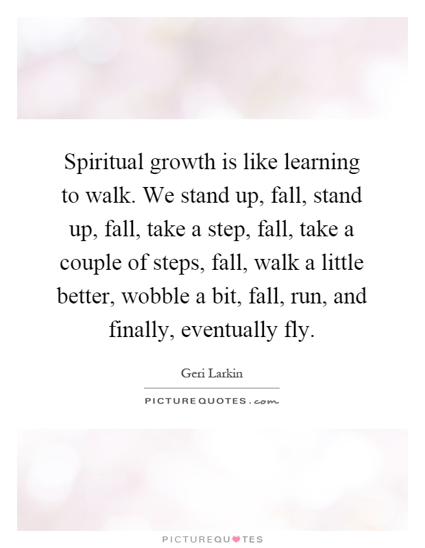 Spiritual growth is like learning to walk. We stand up, fall, stand up, fall, take a step, fall, take a couple of steps, fall, walk a little better, wobble a bit, fall, run, and finally, eventually fly Picture Quote #1