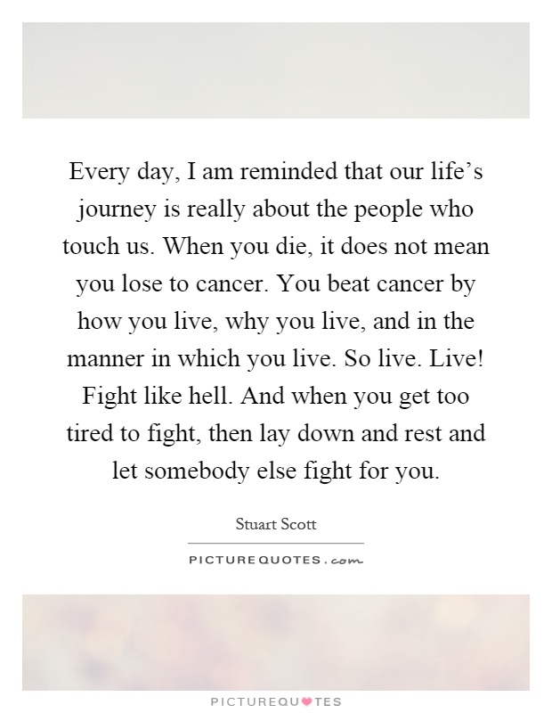 Every day, I am reminded that our life's journey is really about the people who touch us. When you die, it does not mean you lose to cancer. You beat cancer by how you live, why you live, and in the manner in which you live. So live. Live! Fight like hell. And when you get too tired to fight, then lay down and rest and let somebody else fight for you Picture Quote #1