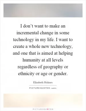 I don’t want to make an incremental change in some technology in my life. I want to create a whole new technology, and one that is aimed at helping humanity at all levels regardless of geography or ethnicity or age or gender Picture Quote #1