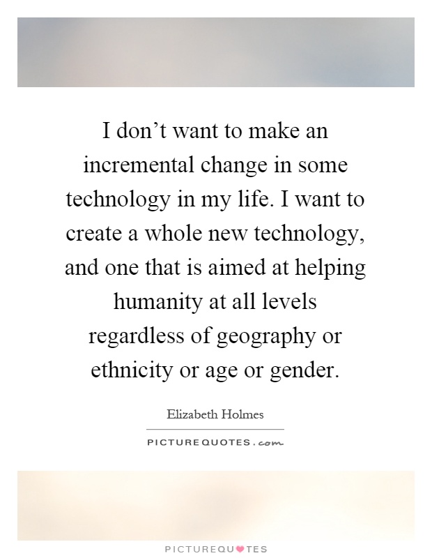 I don't want to make an incremental change in some technology in my life. I want to create a whole new technology, and one that is aimed at helping humanity at all levels regardless of geography or ethnicity or age or gender Picture Quote #1
