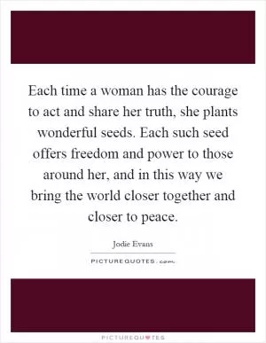 Each time a woman has the courage to act and share her truth, she plants wonderful seeds. Each such seed offers freedom and power to those around her, and in this way we bring the world closer together and closer to peace Picture Quote #1