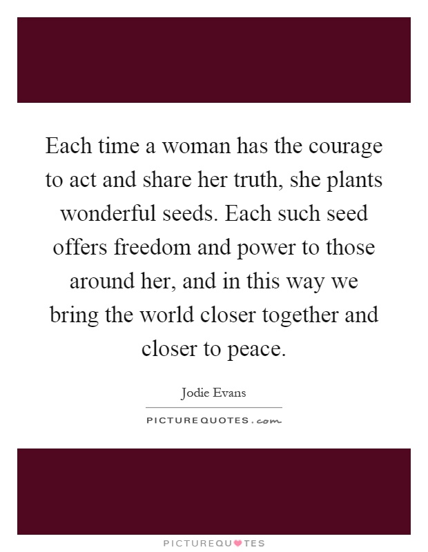 Each time a woman has the courage to act and share her truth, she plants wonderful seeds. Each such seed offers freedom and power to those around her, and in this way we bring the world closer together and closer to peace Picture Quote #1