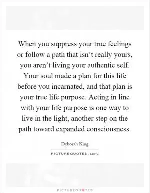 When you suppress your true feelings or follow a path that isn’t really yours, you aren’t living your authentic self. Your soul made a plan for this life before you incarnated, and that plan is your true life purpose. Acting in line with your life purpose is one way to live in the light, another step on the path toward expanded consciousness Picture Quote #1