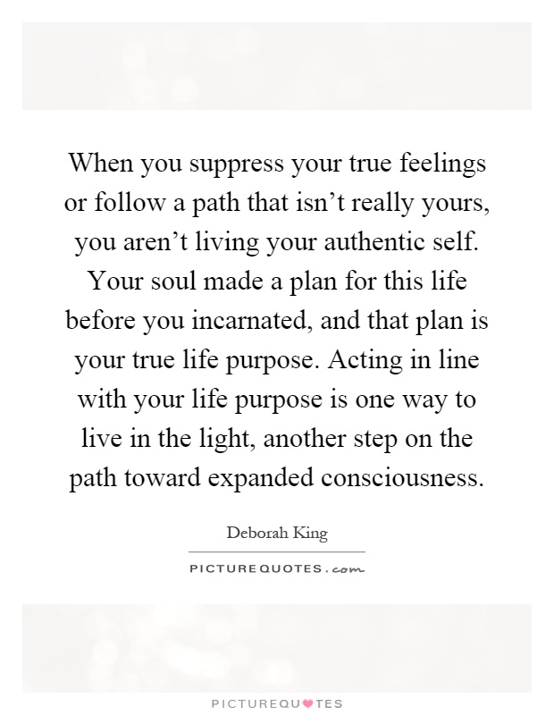 When you suppress your true feelings or follow a path that isn't really yours, you aren't living your authentic self. Your soul made a plan for this life before you incarnated, and that plan is your true life purpose. Acting in line with your life purpose is one way to live in the light, another step on the path toward expanded consciousness Picture Quote #1