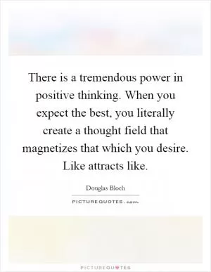 There is a tremendous power in positive thinking. When you expect the best, you literally create a thought field that magnetizes that which you desire. Like attracts like Picture Quote #1
