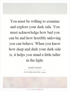 You must be willing to examine and explore your dark side. You must acknowledge how bad you can be and how horribly unloving you can behave. When you know how deep and dark your dark side is, it helps you stand a little taller in the light Picture Quote #1
