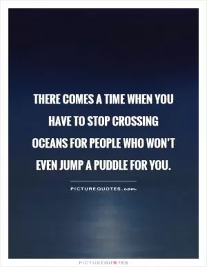 There comes a time when you have to stop crossing oceans for people who won’t even jump a puddle for you Picture Quote #2