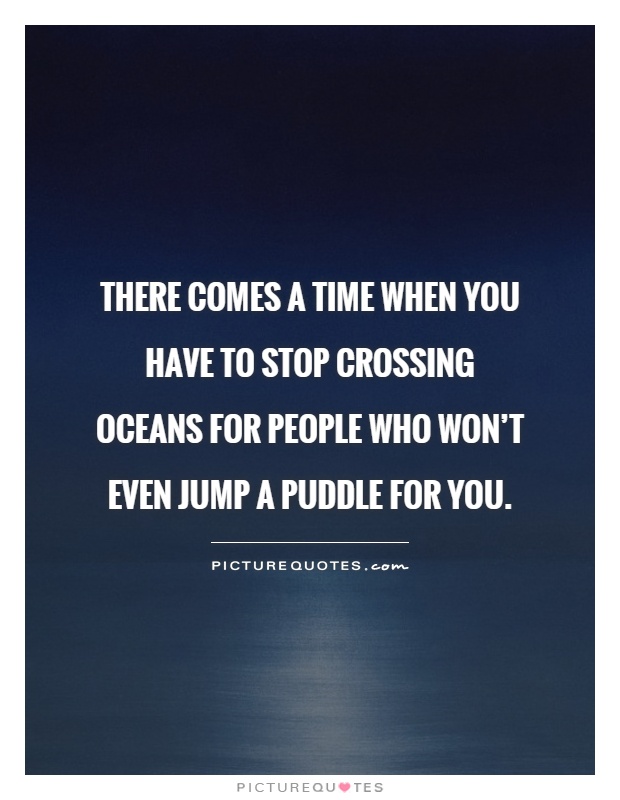 There comes a time when you have to stop crossing oceans for people who won't even jump a puddle for you Picture Quote #1