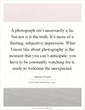 A photograph isn’t necessarily a lie, but nor is it the truth. It’s more of a fleeting, subjective impression. What I most like about photography is the moment that you can’t anticipate: you have to be constantly watching for it, ready to welcome the unexpected Picture Quote #1