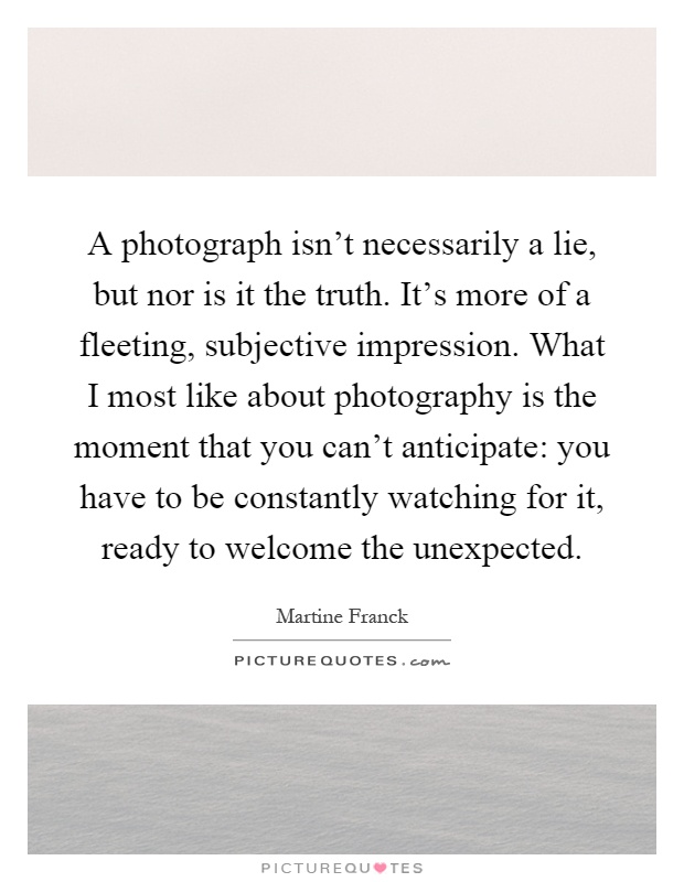 A photograph isn't necessarily a lie, but nor is it the truth. It's more of a fleeting, subjective impression. What I most like about photography is the moment that you can't anticipate: you have to be constantly watching for it, ready to welcome the unexpected Picture Quote #1