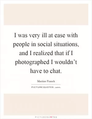 I was very ill at ease with people in social situations, and I realized that if I photographed I wouldn’t have to chat Picture Quote #1