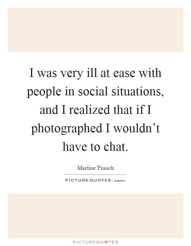 I was very ill at ease with people in social situations, and I realized that if I photographed I wouldn't have to chat Picture Quote #1
