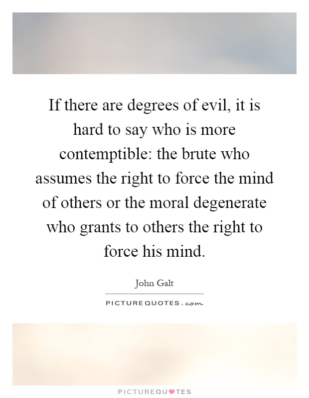 If there are degrees of evil, it is hard to say who is more contemptible: the brute who assumes the right to force the mind of others or the moral degenerate who grants to others the right to force his mind Picture Quote #1