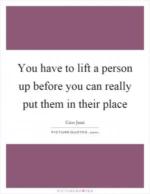 You have to lift a person up before you can really put them in their place Picture Quote #1