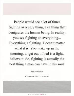People would see a lot of times fighting as a ugly thing, as a thing that denigrates the human being. In reality, you see fighting on everything... Everything’s fighting. Doesn’t matter what it is. You wake up in the morning, to get out of bed is a fight, believe it. So, fighting is actually the best thing a man can have in his soul Picture Quote #1