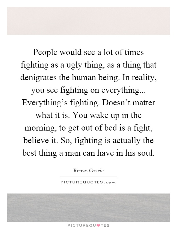 People would see a lot of times fighting as a ugly thing, as a thing that denigrates the human being. In reality, you see fighting on everything... Everything's fighting. Doesn't matter what it is. You wake up in the morning, to get out of bed is a fight, believe it. So, fighting is actually the best thing a man can have in his soul Picture Quote #1