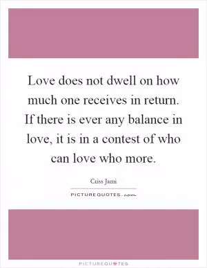 Love does not dwell on how much one receives in return. If there is ever any balance in love, it is in a contest of who can love who more Picture Quote #1