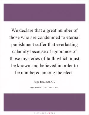 We declare that a great number of those who are condemned to eternal punishment suffer that everlasting calamity because of ignorance of those mysteries of faith which must be known and believed in order to be numbered among the elect Picture Quote #1