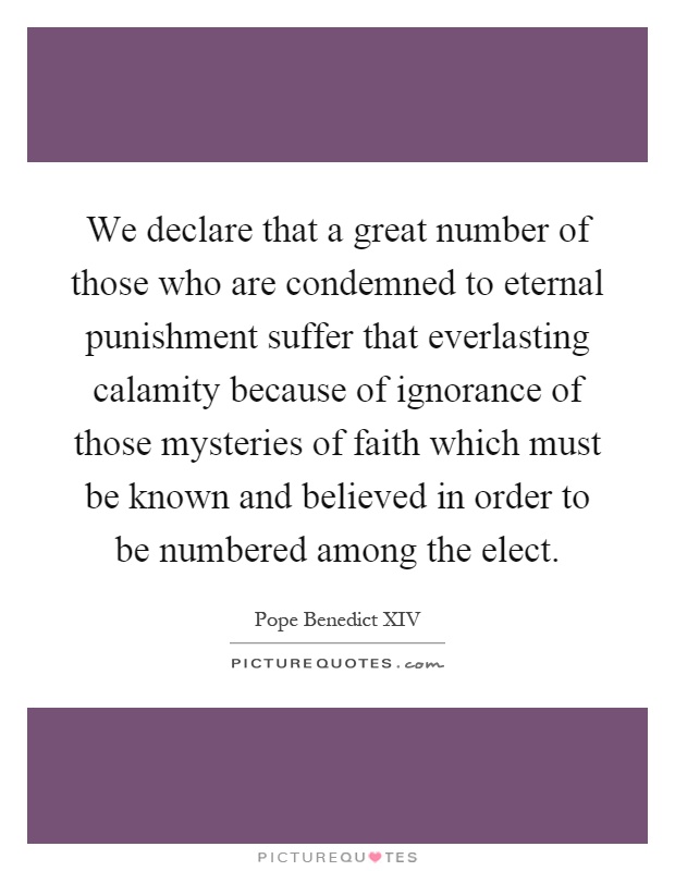 We declare that a great number of those who are condemned to eternal punishment suffer that everlasting calamity because of ignorance of those mysteries of faith which must be known and believed in order to be numbered among the elect Picture Quote #1