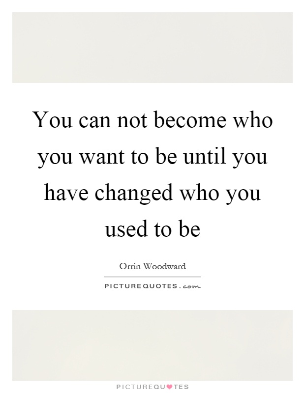 You can not become who you want to be until you have changed who you used to be Picture Quote #1