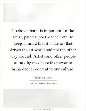 I believe that it is important for the artist, painter, poet, dancer, etc. to keep in mind that it is the art that drives the art world and not the other way around. Artists and other people of intelligence have the power to bring deeper content to our culture Picture Quote #1