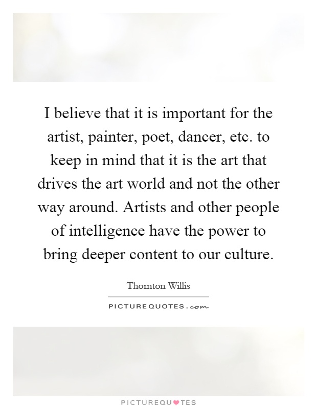 I believe that it is important for the artist, painter, poet, dancer, etc. to keep in mind that it is the art that drives the art world and not the other way around. Artists and other people of intelligence have the power to bring deeper content to our culture Picture Quote #1