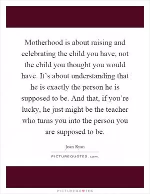 Motherhood is about raising and celebrating the child you have, not the child you thought you would have. It’s about understanding that he is exactly the person he is supposed to be. And that, if you’re lucky, he just might be the teacher who turns you into the person you are supposed to be Picture Quote #1