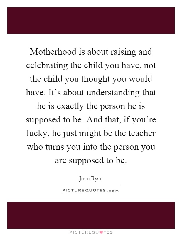 Motherhood is about raising and celebrating the child you have, not the child you thought you would have. It's about understanding that he is exactly the person he is supposed to be. And that, if you're lucky, he just might be the teacher who turns you into the person you are supposed to be Picture Quote #1
