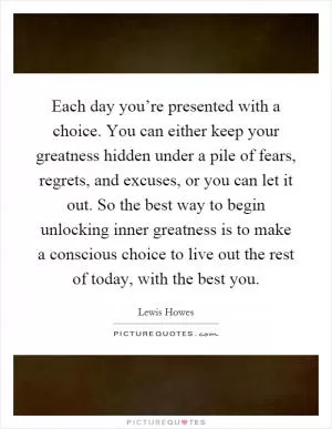 Each day you’re presented with a choice. You can either keep your greatness hidden under a pile of fears, regrets, and excuses, or you can let it out. So the best way to begin unlocking inner greatness is to make a conscious choice to live out the rest of today, with the best you Picture Quote #1