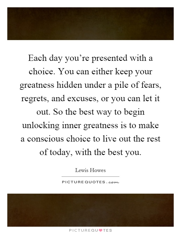 Each day you're presented with a choice. You can either keep your greatness hidden under a pile of fears, regrets, and excuses, or you can let it out. So the best way to begin unlocking inner greatness is to make a conscious choice to live out the rest of today, with the best you Picture Quote #1