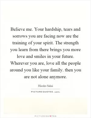 Believe me. Your hardship, tears and sorrows you are facing now are the training of your spirit. The strength you learn from there brings you more love and smiles in your future. Wherever you are, love all the people around you like your family. then you are not alone anymore Picture Quote #1