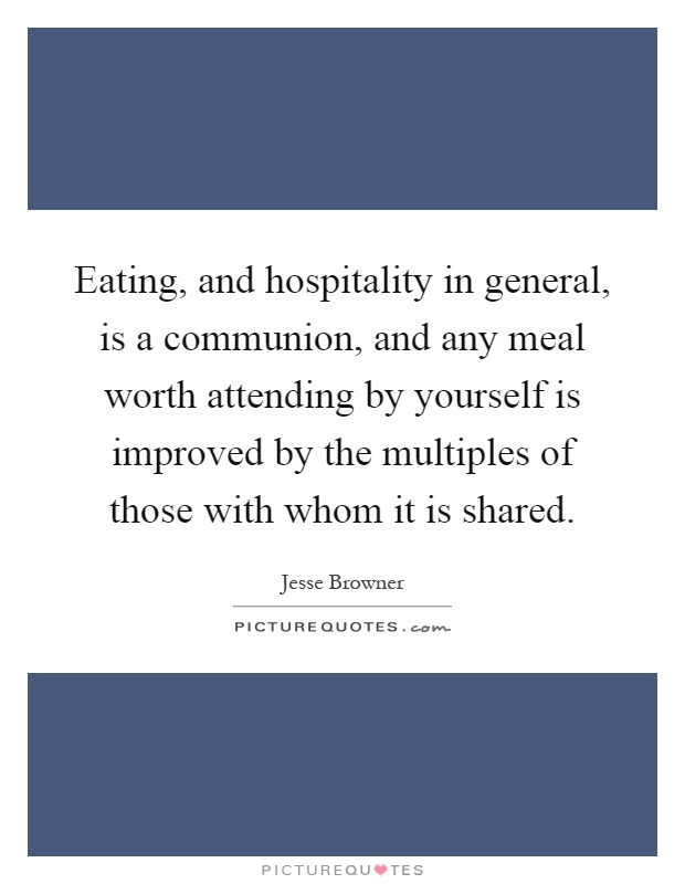 Eating, and hospitality in general, is a communion, and any meal worth attending by yourself is improved by the multiples of those with whom it is shared Picture Quote #1