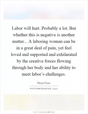 Labor will hurt. Probably a lot. But whether this is negative is another matter... A laboring woman can be in a great deal of pain, yet feel loved and supported and exhilarated by the creative forces flowing through her body and her ability to meet labor’s challenges Picture Quote #1