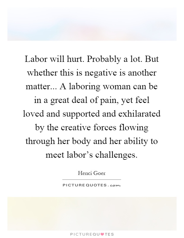 Labor will hurt. Probably a lot. But whether this is negative is another matter... A laboring woman can be in a great deal of pain, yet feel loved and supported and exhilarated by the creative forces flowing through her body and her ability to meet labor's challenges Picture Quote #1