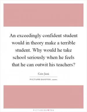 An exceedingly confident student would in theory make a terrible student. Why would he take school seriously when he feels that he can outwit his teachers? Picture Quote #1
