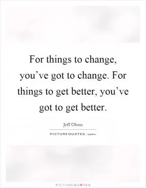 For things to change, you’ve got to change. For things to get better, you’ve got to get better Picture Quote #1