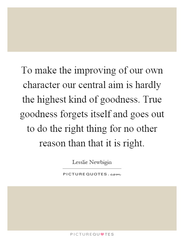 To make the improving of our own character our central aim is hardly the highest kind of goodness. True goodness forgets itself and goes out to do the right thing for no other reason than that it is right Picture Quote #1