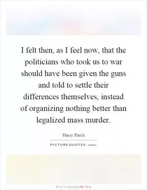 I felt then, as I feel now, that the politicians who took us to war should have been given the guns and told to settle their differences themselves, instead of organizing nothing better than legalized mass murder Picture Quote #1