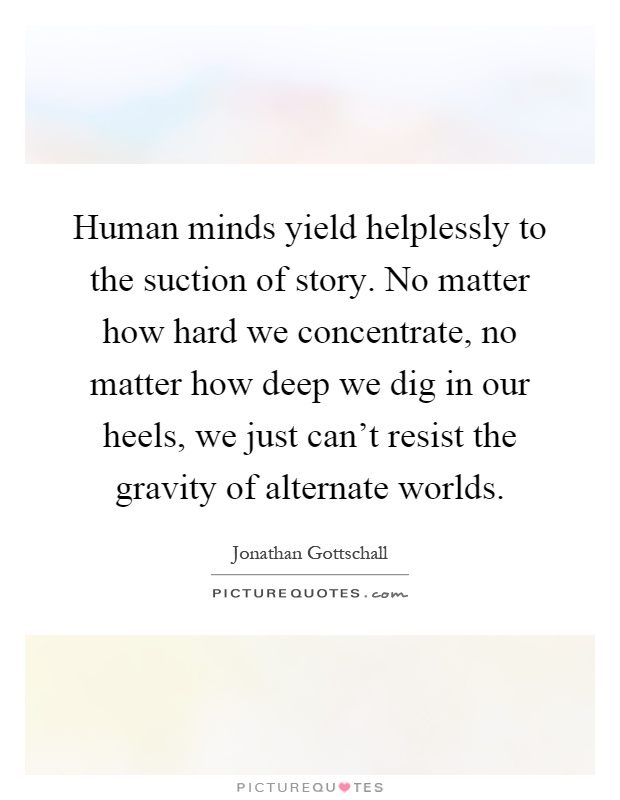 Human minds yield helplessly to the suction of story. No matter how hard we concentrate, no matter how deep we dig in our heels, we just can't resist the gravity of alternate worlds Picture Quote #1