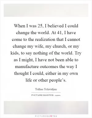 When I was 25, I believed I could change the world. At 41, I have come to the realization that I cannot change my wife, my church, or my kids, to say nothing of the world. Try as I might, I have not been able to manufacture outcomes the way I thought I could, either in my own life or other people’s Picture Quote #1
