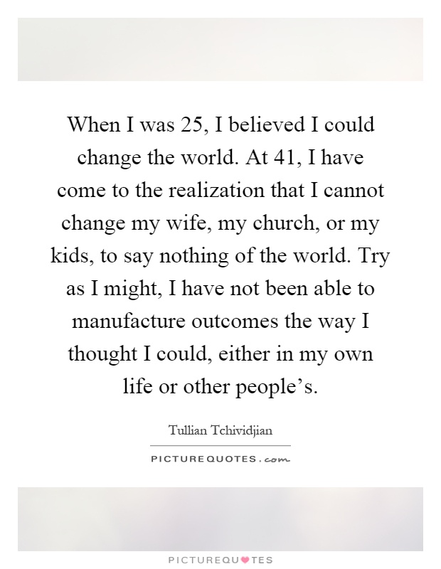 When I was 25, I believed I could change the world. At 41, I have come to the realization that I cannot change my wife, my church, or my kids, to say nothing of the world. Try as I might, I have not been able to manufacture outcomes the way I thought I could, either in my own life or other people's Picture Quote #1