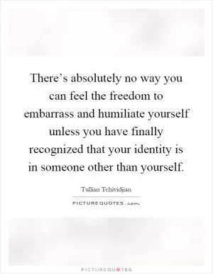 There’s absolutely no way you can feel the freedom to embarrass and humiliate yourself unless you have finally recognized that your identity is in someone other than yourself Picture Quote #1