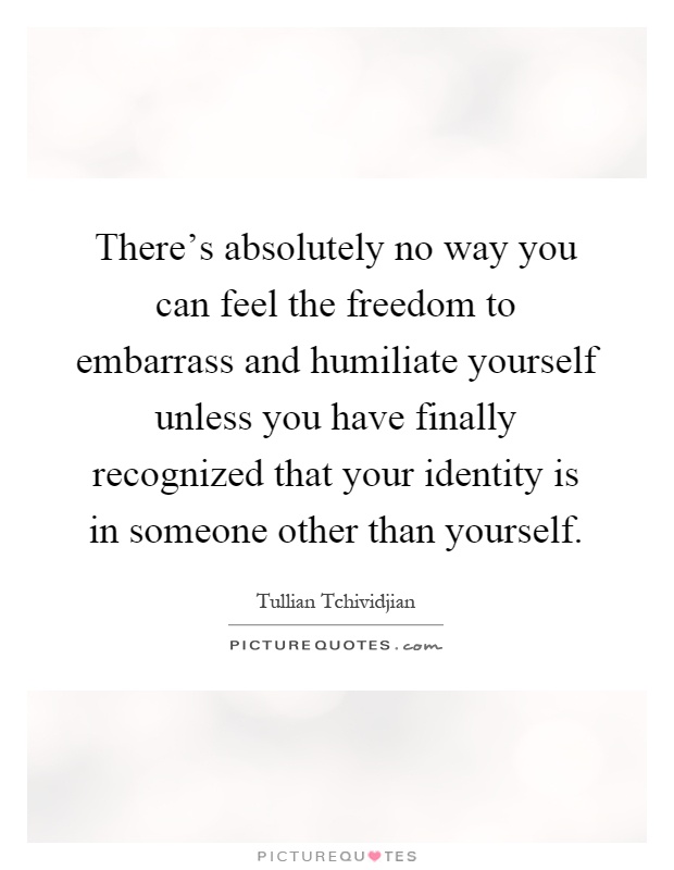 There's absolutely no way you can feel the freedom to embarrass and humiliate yourself unless you have finally recognized that your identity is in someone other than yourself Picture Quote #1
