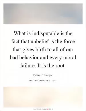 What is indisputable is the fact that unbelief is the force that gives birth to all of our bad behavior and every moral failure. It is the root Picture Quote #1